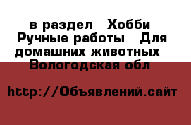  в раздел : Хобби. Ручные работы » Для домашних животных . Вологодская обл.
